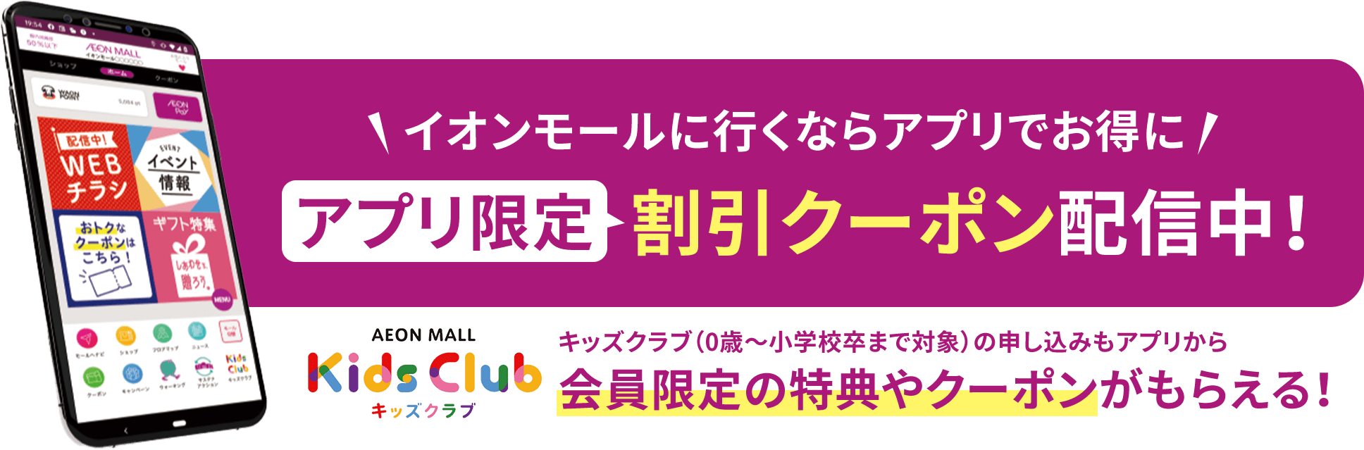 イオンモールに行くならアプリでお得にアプリ限定割引クーポン配信中！ キッズクラブ（0歳〜小学校卒まで対象）の申し込みもアプリから会員限定の特典やクーポンがもらえる！