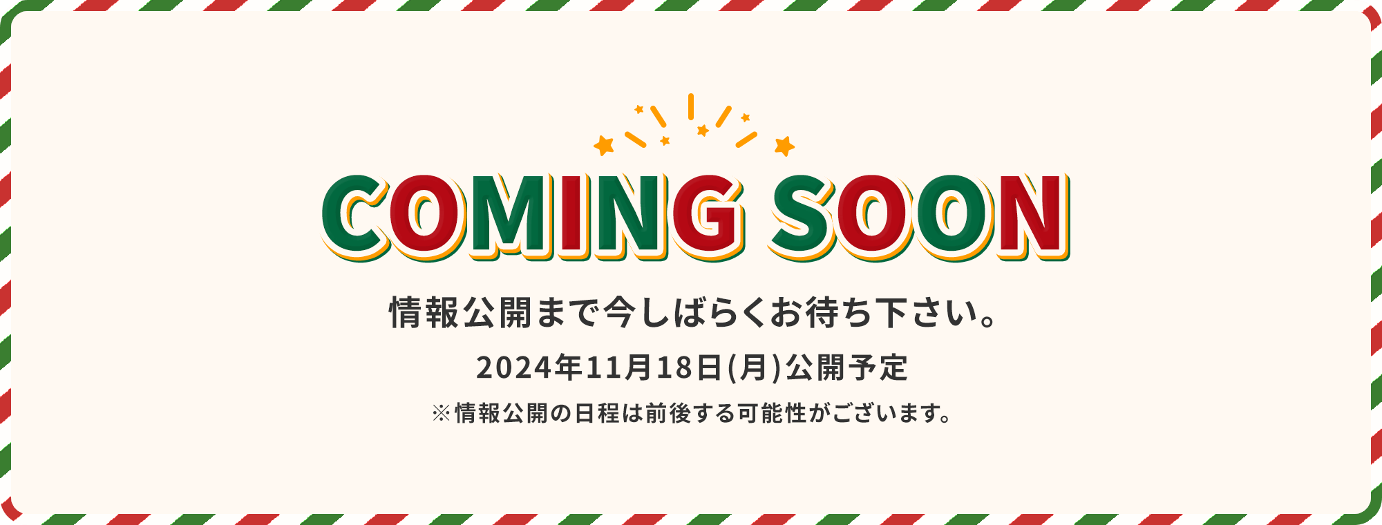 COMING SOON 情報公開まで今しばらくお待ち下さい。2024年11月18日(月)公開予定 ※情報公開の日程は前後する可能性がございます。