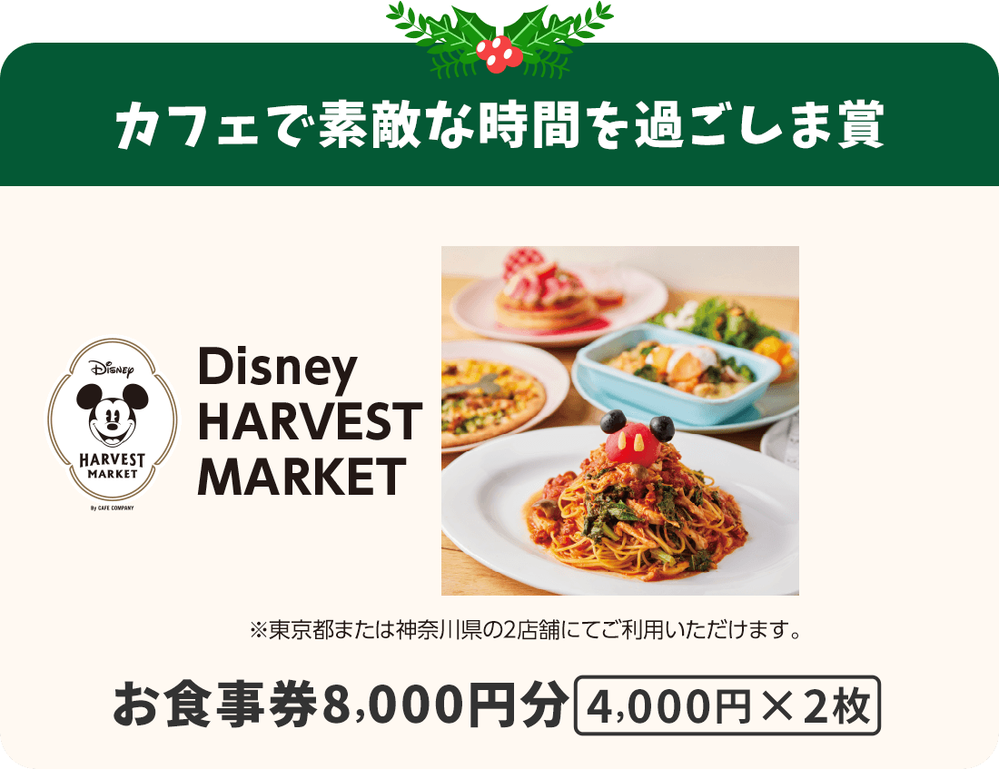 カフェで素敵な時間を過ごしま賞 Disney HARVEST MARKETお食事券8000円分 4000円×2枚 ※東京都または神奈川県の2店舗にてご利用いただけます。
