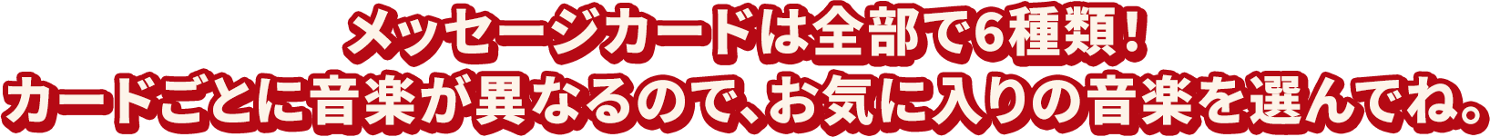 メッセージカードは全部で6種類！カードごとに音楽が異なるので、お気に入りの音楽を選んでね。