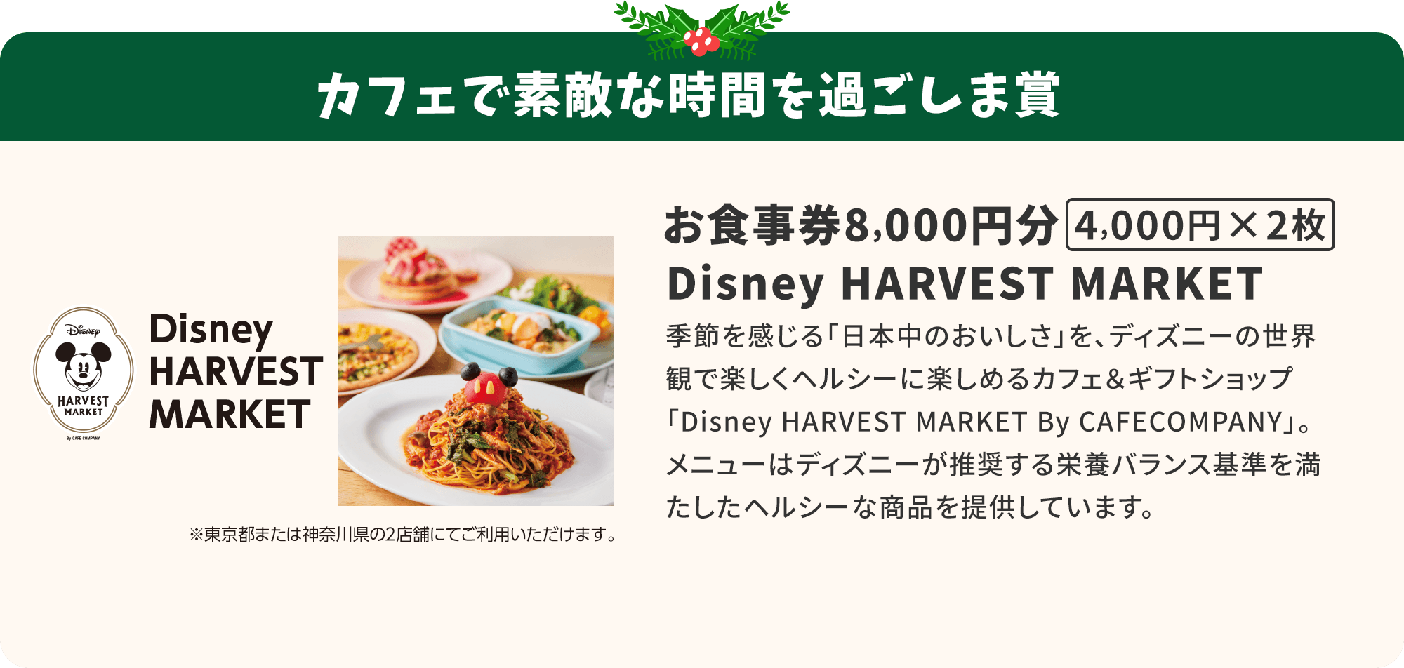 カフェで素敵な時間を過ごしま賞 Disney HARVEST MARKET お食事券8000円分（4000円×2枚）※東京都または神奈川県の2店舗にてご利用いただけます。季節を感じる「日本中のおいしさ」を、ディズニーの世界観で楽しくヘルシーに楽しめるカフェ＆ギフトショップ「Disney HARVEST MARKET By CAFECOMPANY」。メニューはディズニーが推奨する栄養バランス基準を満たしたヘルシーな商品を提供しています。