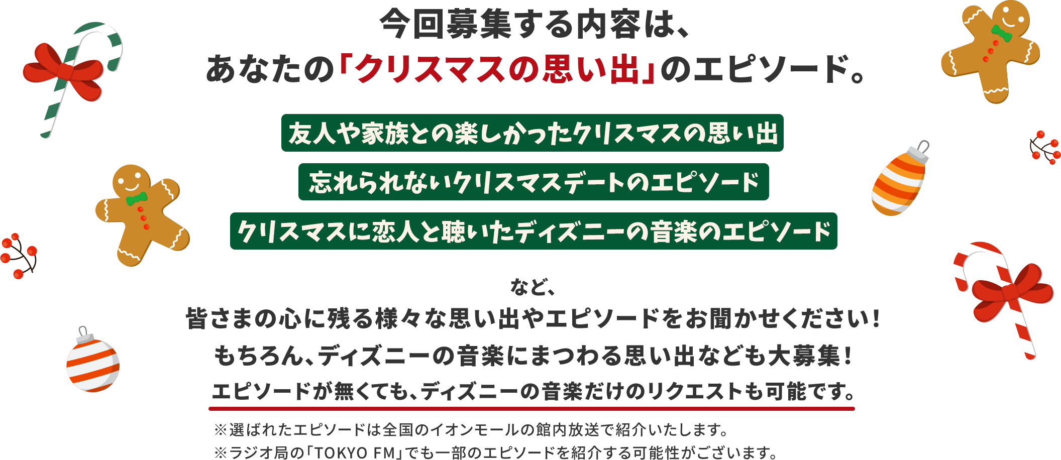 今回募集する内容は、あなたの「クリスマスの思い出」のエピソード。友人や家族との楽しかったクリスマスの思い出、忘れられないクリスマスデートのエピソード、クリスマスに恋人と聴いたディズニーの音楽のエピソードなど、皆さまの心に残る様々な思い出やエピソードをお聞かせください！もちろん、ディズニーの音楽にまつわる思い出なども大募集！エピソードが無くても、ディズニーの音楽だけのリクエストも可能です。※選ばれたエピソードは全国のイオンモールの館内放送で紹介いたします。※ラジオ局の「TOKYO FM」でも一部のエピソードを紹介する可能性がございます。