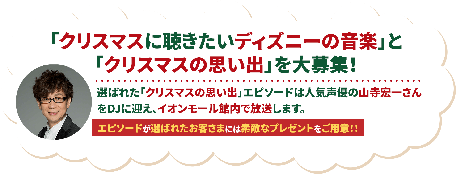 「クリスマスに聴きたいディズニーの音楽」と「クリスマスの思い出」を大募集！選ばれた「クリスマスの思い出」エピソードは人気声優の山寺宏一さんをDJに迎え、イオンモール館内で放送します。エピソードが選ばれたお客さまには素敵なプレゼントをご用意！！