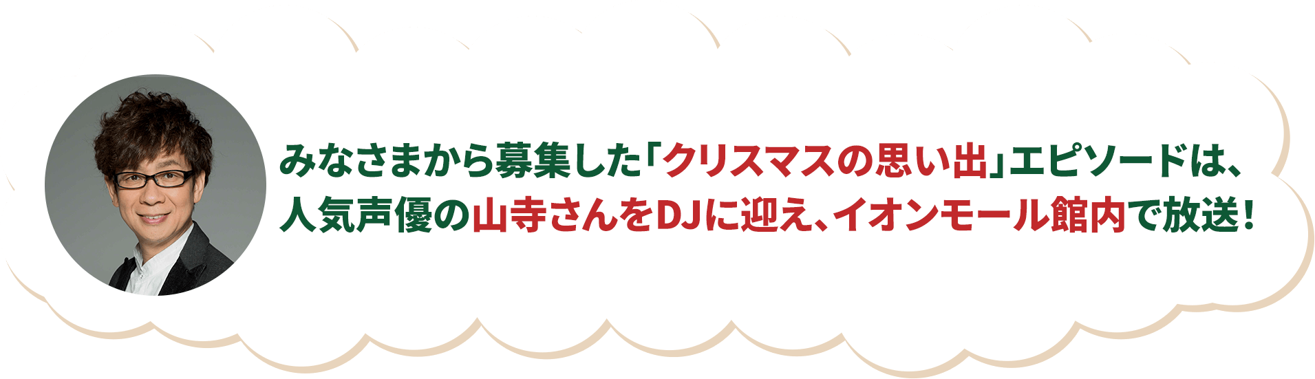 みなさまから募集した「クリスマスの思い出」エピソードは、人気声優の山寺さんをDJに迎え、イオンモール館内で放送！エピソードが選ばれたお客さまには素敵なプレゼントをご用意！！