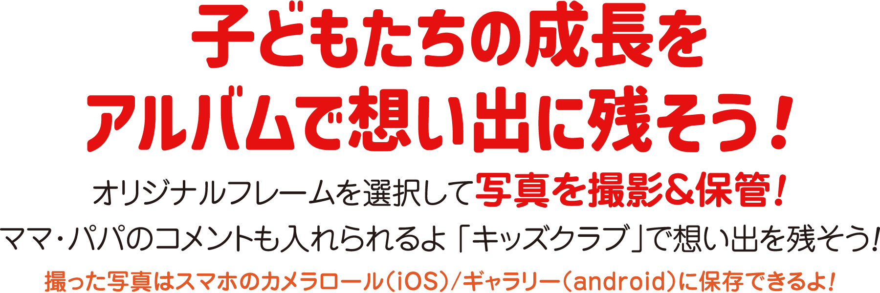 子どもたちの成長をアルバムで想い出に残そう！ オリジナルフレームを選択して写真を撮影＆保管！ママ・パパのコメントも入れられるよ「キッズクラブ」で想い出を残そう！撮った写真はスマホのカメラロール(iOS)/ギャラリー(android)に保存できるよ！