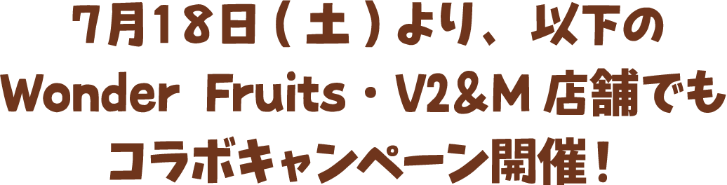 ７月１８日(土)より、以下のWonder Fruits・V2＆M店舗でもコラボキャンペーン開催！