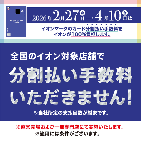 2026年2月27日(金)〜4月10日(金)は全国のイオン対象店舗で分割払い手数料いただきません！ ※当社所定の支払回数が対象です。 ※直営売場および一部専門店にて実施いたします。 ※適用には条件がございます。