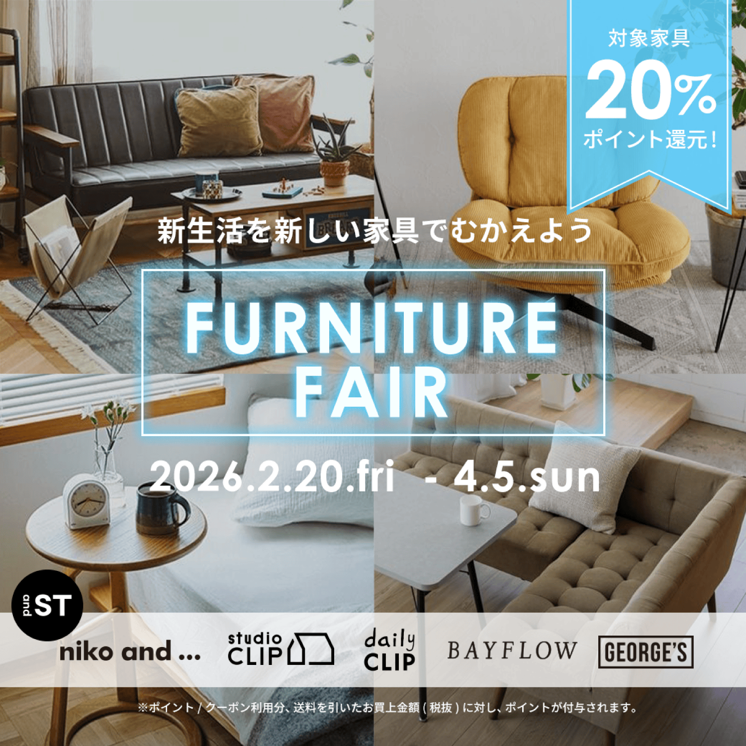 対象家具20%ポイント還元！ 新生活を新しい家具でむかえよう FURNITURE FAIR 2026.2.20.fri - 4.5.sun niko and... studio CLIP daily CLIP BAYFLOW GEORGE'S ※ポイント/クーポン利用分、送料を引いたお買上金額(税抜)に対し、ポイントが付与されます。