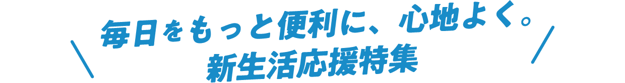 毎日をもっと便利に、心地よく。新生活応援特集