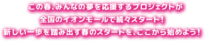 この春、みんなの夢を応援するプロジェクトが全国のイオンモールで続々スタート！ 新しい一歩を踏み出す春のスタートを、ここから始めよう！