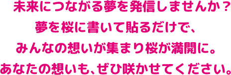 未来につながる夢を発信しませんか？ 夢を桜に書いて貼るだけで、みんなの想いが集まり桜が満開に。 あなたの想いも、ぜひ咲かせてください。