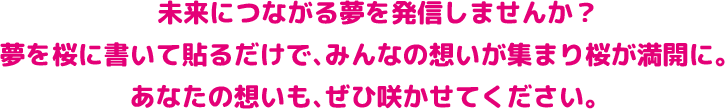 未来につながる夢を発信しませんか？ 夢を桜に書いて貼るだけで、みんなの想いが集まり桜が満開に。 あなたの想いも、ぜひ咲かせてください。
