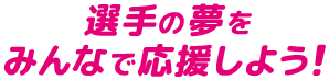 選手の夢をみんなで応援しよう！