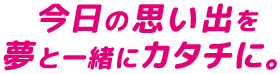 今日の思い出を夢と一緒にカタチに。