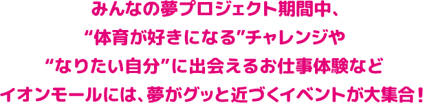みんなの夢プロジェクト期間中、“体育が好きになる”チャレンジや“なりたい自分”に出会えるお仕事体験などイオンモールには、夢がグッと近づくイベントが大集合！