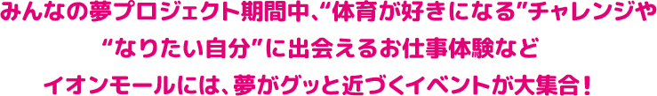 みんなの夢プロジェクト期間中、“体育が好きになる”チャレンジや“なりたい自分”に出会えるお仕事体験などイオンモールには、夢がグッと近づくイベントが大集合！