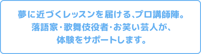 夢に近づくレッスンを届ける、プロ講師陣。 落語家・歌舞伎役者・お笑い芸人が、体験をサポートします。