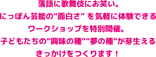 落語に歌舞伎にお笑い。 にっぽん芸能の“面白さ” を気軽に体験できるワークショップを特別開催。 子どもたちの“興味の種”“夢の種”が芽生えるきっかけをつくります！