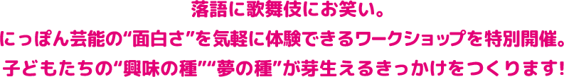 落語に歌舞伎にお笑い。 にっぽん芸能の“面白さ” を気軽に体験できるワークショップを特別開催。 子どもたちの“興味の種”“夢の種”が芽生えるきっかけをつくります！