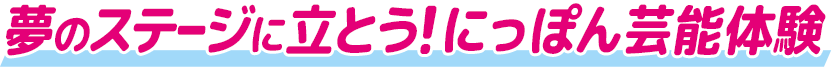 夢のステージに立とう！ にっぽん芸能体験