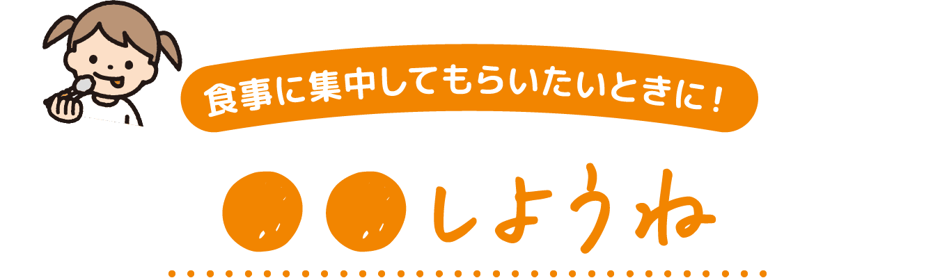 食事に集中してもらいたいときに! ●●しようね