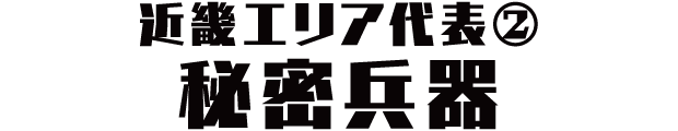 近畿エリア代表② 秘密兵器