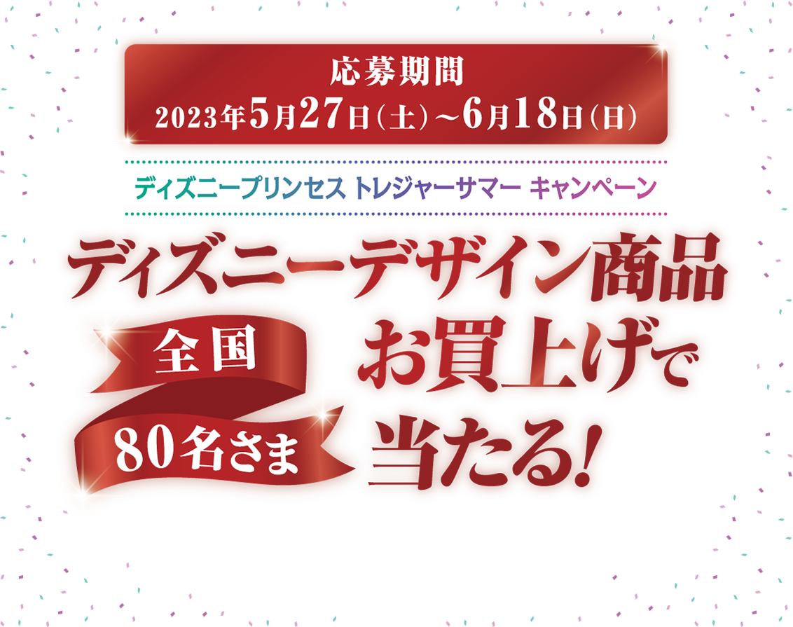 応募期間 2023年5月27日(土)〜6月18日(日) ディズニープリンセス トレジャーサマー キャンペーン ディズニーデザイン商品お買い上げで当たる！ 全国80名さま