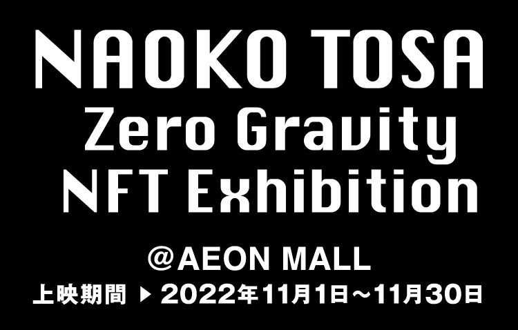 NAOKO TOSA Zero Gravity NFT Exhibition @AEON MALL 上映期間 ▶︎ 2022年11月1日～11月30日