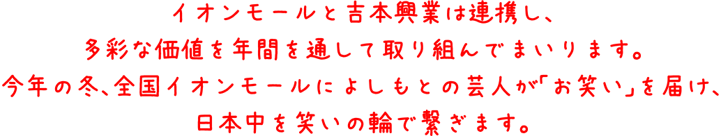 イオンモールと吉本興業は連携し、多彩な価値を年間を通して取り組んでまいります。今年の冬、全国イオンモールによしもとの芸人が「お笑い」を届け、日本中を笑いの輪で繋ぎます。