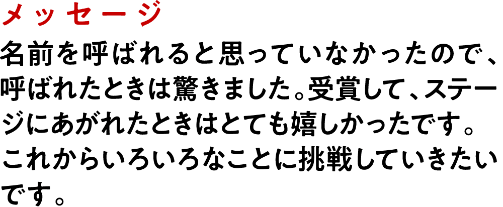メッセージ 名前を呼ばれると思っていなかったので、呼ばれたときは驚きました。受賞して、ステージにあがれたときはとても嬉しかったです。これからいろいろなことに挑戦していきたいです。