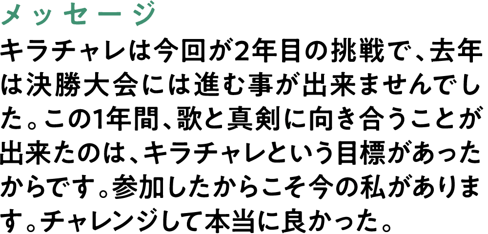 メッセージ キラチャレは今回が2年目の挑戦で、去年は決勝大会には進む事が出来ませんでした。この1年間、歌と真剣に向き合うことが出来たのは、キラチャレという目標があったからです。参加したからこそ今の私があります。チャレンジして本当に良かった。
