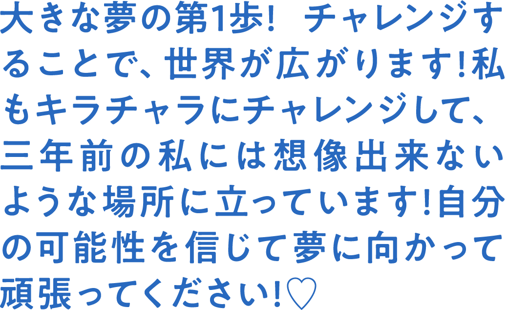 大きな夢の第1歩! チャレンジすることで、世界が広がります!私もキラチャラにチャレンジして、三年前の私には想像出来ないような場所に立っています!自分の可能性を信じて夢に向かって頑張ってください!♡