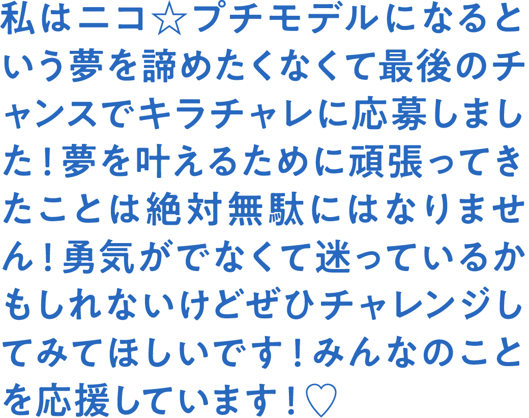 私はニコ☆プチモデルになるという夢を諦めたくなくて最後のチャンスでキラチャレに応募しました！夢を叶えるために頑張ってきたことは絶対無駄にはなりません！勇気がでなくて迷っているかもしれないけどぜひチャレンジしてみてほしいです！みんなのことを応援しています！♡