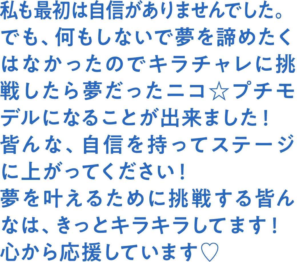 私も最初は自信がありませんでした。でも、何もしないで夢を諦めたくはなかったのでキラチャレに挑戦したら夢だったニコ☆プチモデルになることが出来ました！皆んな、自信を持ってステージに上がってください！夢を叶えるために挑戦する皆んなは、きっとキラキラしてます！心から応援しています♡