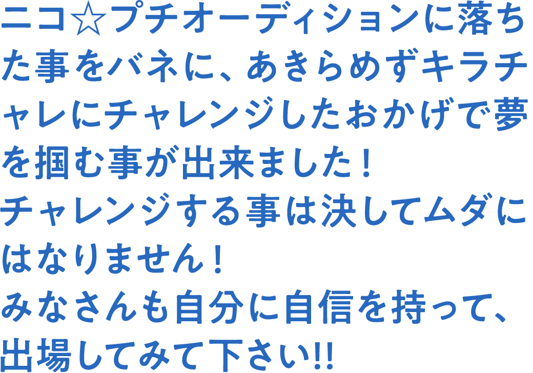 ニコ☆プチオーディションに落ちた事をバネに、あきらめずキラチャレにチャレンジしたおかげで夢を掴む事が出来ました！チャレンジする事は決してムダにはなりません！みなさんも自分に自信を持って、出場してみて下さい!!