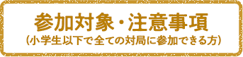 参加対象・注意事項(小学生以下で全ての対局に参加できる方)