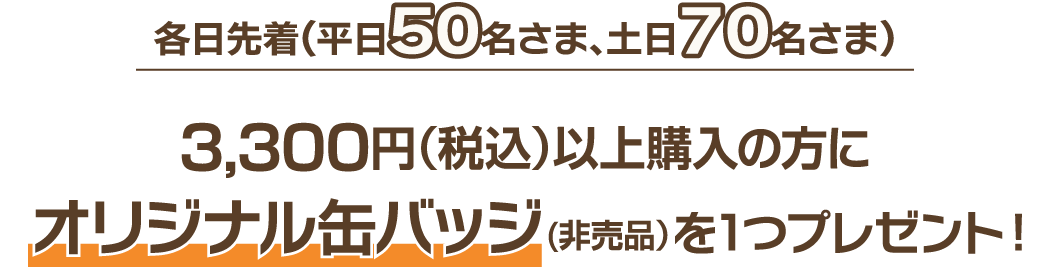 各日先着(平日50名さま、土日70名さま） 3,300円(税込)以上購入の方にオリジナル缶バッジ(非売品)を1つプレゼント！