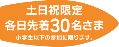 土日祝限定 各日先着30名さま 小学生以下の参加に限ります。