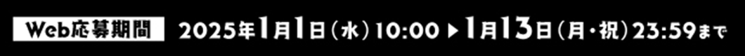 Web応募期間 2025年1月1日(水)10:00〜1月13日(月祝)23:59まで