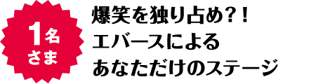 1名さま 爆笑を独り占め？！エバースによるあなただけのステージ