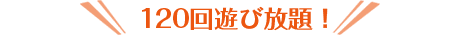 120回遊び放題！