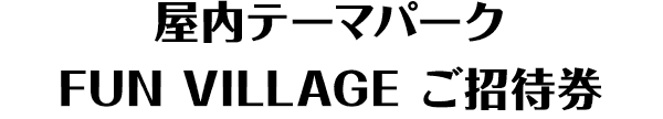 屋内テーマパーク FUN VILLAGE ご招待券