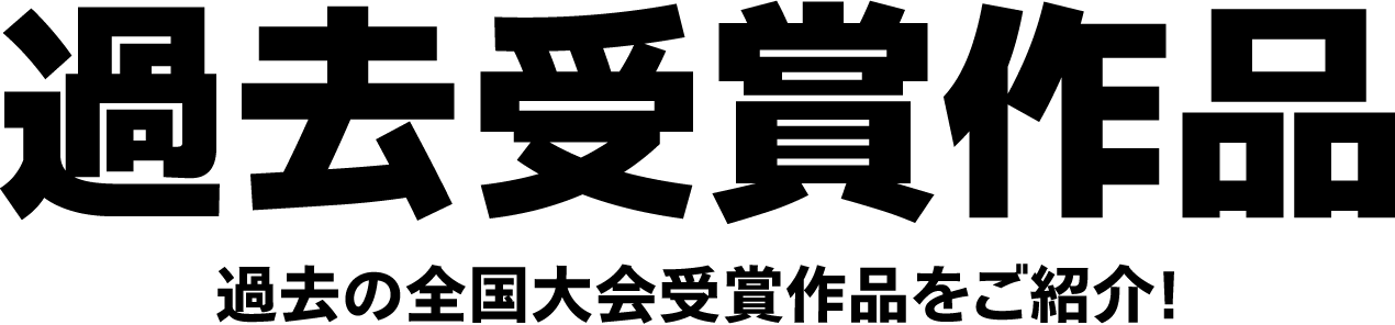 過去受賞作品 過去の全国大会受賞作品をご紹介!