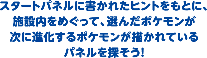 スタートパネルに書かれたヒントをもとに、施設内をめぐって、選んだポケモンが次に進化するポケモンが描かれているパネルを探そう！