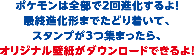 ポケモンは全部で2回進化するよ！最終進化形までたどり着いて、スタンプが3つ集まったら、オリジナル壁紙がダウンロードできるよ！