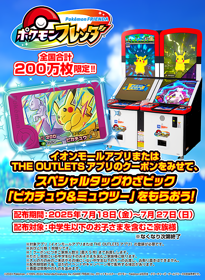ポケモンフレンダ 全国合計200万枚限定!! イオンモールアプリまたはTHE OUTLETSアプリのクーポンをみせて、スペシャルタッグわざピック「ピカチュウ&ミュウツー」をもらおう! 配布期間:2025年7月18日(金)〜7月27日(日) 配布対象:中学生以下のお子さまを含むご家族様 ※なくなり次第終了 ©2024 Pokémon. ©1995-2024 Nintendo/Creatures Inc./GAME FREAK inc. ポケットモンスター・ポケモン・Pokémonは任天堂・クリーチャーズ・ゲームフリークの登録商標です。