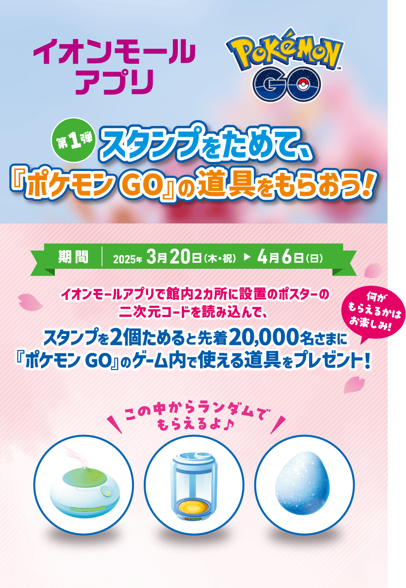 イオンモールアプリ ポケモン GO 第1弾スタンプをためて、『ポケモン GO』の道具をもらおう！ 期間：2025年3月20日(木・祝)〜4月6日(日) イオンモールアプリで館内2カ所に設置のポスターの二次元コードを読み込んで、スタンプを2個ためると先着20,000名さまに『ポケモン GO』のゲーム内で使える道具をプレゼント！ 何がもらえるかはお楽しみ！