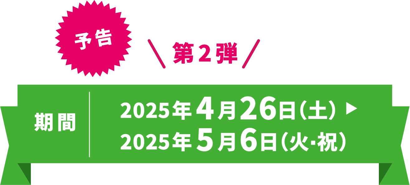 予告 第2弾 期間 2025年4月26日（土）〜2025年5月6日（火・祝）