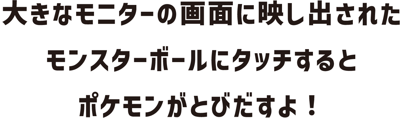 大きなモニターの画面に映し出されたモンスターボールにタッチするとポケモンがとびだすよ！