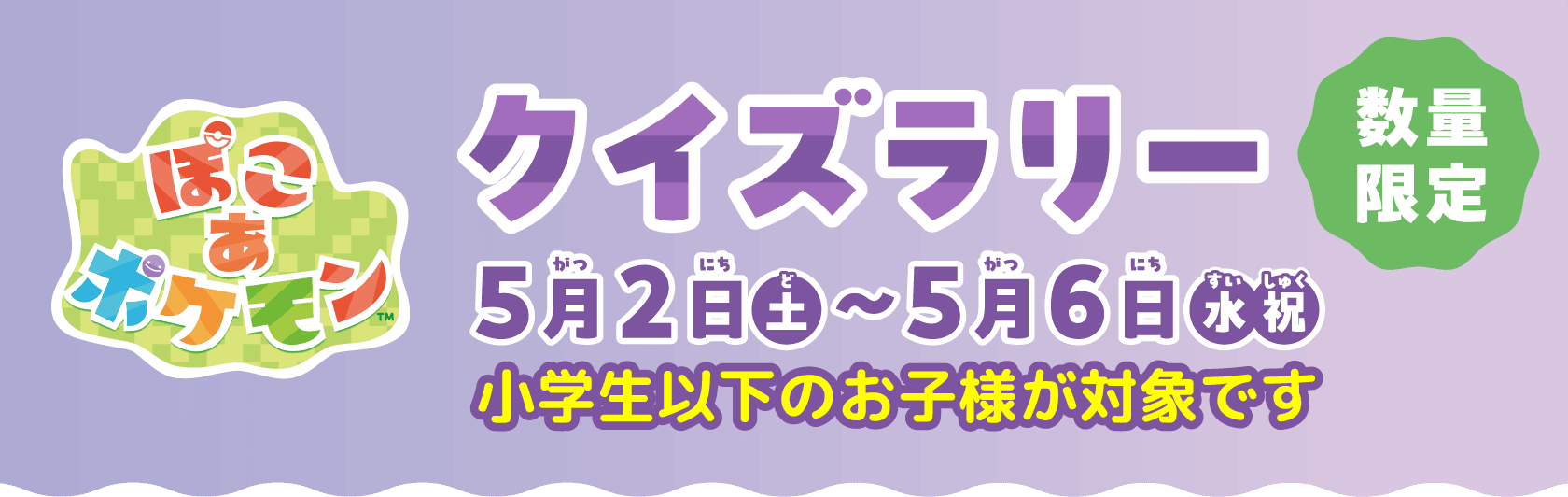 ぽこ　あ　ポケモン　クイズラリー　5月2日(土)〜5月6日(水・祝)　小学生以下のお子様が対象です　数量限定